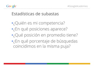 #GoogleAcademies
Estadísticas de subastas
• ¿Quién es mi competencia?
• ¿En qué posiciones aparece?
• ¿Qué posición en promedio tiene?
• ¿En qué porcentaje de búsquedas
coincidimos en la misma puja?
 