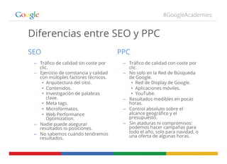 #GoogleAcademies
Diferencias entre SEO y PPC
SEO
–  Tráﬁco de calidad sin coste por
clic.
–  Ejercicio de constancia y calidad
con múltiples factores técnicos.
•  Arquitectura del sitio.
•  Contenidos.
•  Investigación de palabras
clave.
•  Meta tags.
•  Microformatos.
•  Web Performance
Optimization.
–  Nadie puede asegurar
resultados ni posiciones.
–  No sabemos cuándo tendremos
resultados.
PPC
–  Tráﬁco de calidad con coste por
clic.
–  No solo en la Red de Búsqueda
de Google.
•  Red de Display de Google.
•  Aplicaciones móviles.
•  YouTube.
–  Resultados medibles en pocas
horas.
–  Control absoluto sobre el
alcance geográﬁco y el
presupuesto.
–  Sin ataduras ni compromisos:
podemos hacer campañas para
todo el año, solo para navidad, o
una oferta de algunas horas.
 