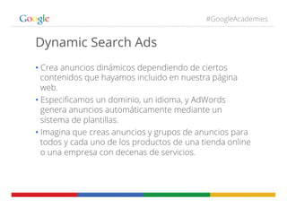 #GoogleAcademies
Dynamic Search Ads
• Crea anuncios dinámicos dependiendo de ciertos
contenidos que hayamos incluido en nuestra página
web.
• Especiﬁcamos un dominio, un idioma, y AdWords
genera anuncios automáticamente mediante un
sistema de plantillas.
• Imagina que creas anuncios y grupos de anuncios para
todos y cada uno de los productos de una tienda online
o una empresa con decenas de servicios.
 