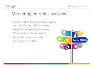 #GoogleAcademies
Marketing en redes sociales
• Ganar tráﬁco hacia nuestra página
web mediante redes sociales.
• Gestión de reputación online.
• Posicionamiento de marca.
• Aumentar ventas / leads.
• Dar soporte online.
 