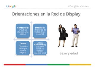 #GoogleAcademies
Orientaciones en la Red de Display
Contextual
(Palabras
clave en una
página)
Intereses
(Histórico de
visitas de un
usuario)
Temas
(Temática
de la que
trata la
página)
Listas y
Remarketing
(Usuarios
que han
visitado
nuestro sitio) Sexo y edad
 