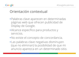 #GoogleAcademies
Orientación contextual
• Palabras clave aparecen en determinadas
páginas web que ofrecen publicidad de
Display de Google.
• Alcance especíﬁco para productos y
servicios.
• No existe el concepto de concordancia.
• Las palabras clave negativas disminuyen
(que no eliminan) la posibilidad de que mi
anuncio aparezca en un determinado sitio.
 