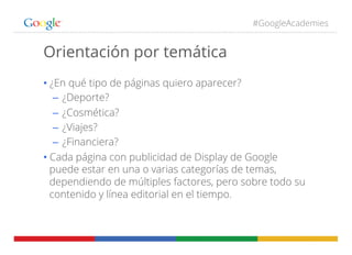 #GoogleAcademies
Orientación por temática
• ¿En qué tipo de páginas quiero aparecer?
–  ¿Deporte?
–  ¿Cosmética?
–  ¿Viajes?
–  ¿Financiera?
• Cada página con publicidad de Display de Google
puede estar en una o varias categorías de temas,
dependiendo de múltiples factores, pero sobre todo su
contenido y línea editorial en el tiempo.
 