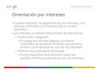 #GoogleAcademies
Orientación por intereses
• Cuando hablamos de segmentación por intereses, nos
estamos reﬁriendo a los intereses de un usuario
especíﬁco.
• Los intereses se deﬁnen básicamente de dos formas:
–  Histórico de navegación.
• Si navego por muchas páginas que tienen
contenidos de temáticas similares, esa temática
termina convirtiéndose en uno de mis intereses.
–  Preferencias publicitarias de Google.
• Puedo especiﬁcar directamente cuales son
aquellas temáticas publicitarias que me interesan.
 