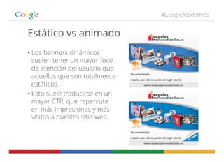 #GoogleAcademies
Estático vs animado
• Los banners dinámicos
suelen tener un mayor foco
de atención del usuario que
aquellos que son totalmente
estáticos.
• Esto suele traducirse en un
mayor CTR, que repercute
en más impresiones y más
visitas a nuestro sitio web.
 