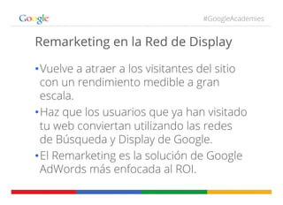 #GoogleAcademies
• Vuelve a atraer a los visitantes del sitio
con un rendimiento medible a gran
escala.
• Haz que los usuarios que ya han visitado
tu web conviertan utilizando las redes
de Búsqueda y Display de Google.
• El Remarketing es la solución de Google
AdWords más enfocada al ROI.
Remarketing en la Red de Display
 