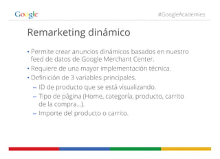 #GoogleAcademies
Remarketing dinámico
• Permite crear anuncios dinámicos basados en nuestro
feed de datos de Google Merchant Center.
• Requiere de una mayor implementación técnica.
• Deﬁnición de 3 variables principales.
–  ID de producto que se está visualizando.
–  Tipo de página (Home, categoría, producto, carrito
de la compra…).
–  Importe del producto o carrito.
 
