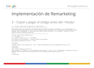 #GoogleAcademies
Implementación de Remarketing
3 – Copiar y pegar el código antes del </body>
<!-- Google Code para etiquetas de remarketing -->!
<!--------------------------------------------------!
Es posible que las etiquetas de remarketing todavía no estén asociadas a la información de
identificación personal o que estén en páginas relacionadas con las categorías delicadas. Para
obtener más información e instrucciones sobre cómo configurar la etiqueta, consulte http://
google.com/ads/remarketingsetup.!
--------------------------------------------------->!
<script type="text/javascript">!
/* <![CDATA[ */!
var google_conversion_id = 00000000;!
var google_custom_params = window.google_tag_params;!
var google_remarketing_only = true;!
/* ]]> */!
</script>!
<script type="text/javascript" src="//www.googleadservices.com/pagead/conversion.js">!
</script>!
<noscript>!
<div style="display:inline;">!
<img height="1" width="1" style="border-style:none;" alt="" src="//googleads.g.doubleclick.net/
pagead/viewthroughconversion/00000000/?value=0&amp;guid=ON&amp;script=0"/>!
</div>!
</noscript>!
 