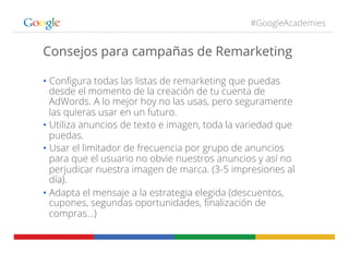 #GoogleAcademies
Consejos para campañas de Remarketing
• Conﬁgura todas las listas de remarketing que puedas
desde el momento de la creación de tu cuenta de
AdWords. A lo mejor hoy no las usas, pero seguramente
las quieras usar en un futuro.
• Utiliza anuncios de texto e imagen, toda la variedad que
puedas.
• Usar el limitador de frecuencia por grupo de anuncios
para que el usuario no obvie nuestros anuncios y así no
perjudicar nuestra imagen de marca. (3-5 impresiones al
día).
• Adapta el mensaje a la estrategia elegida (descuentos,
cupones, segundas oportunidades, ﬁnalización de
compras…)
 