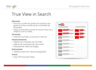 #GoogleAcademies
True View in Search
Resumen
•  Anuncio a través de sistema de subasta, que
aparece arriba y al lado de los resultados de
búsqueda.
•  Pagas únicamente cuando el usuario hace clic y
empieza a ver tu video.
Formatos
•  Video de YouTube, sin duración máxima.
Posicionamiento
•  Páginas de resultados de YouTube.
•  Páginas de resultados del sitio móvil.
•  Búsqueda de vídeo de Google.
Orientación
•  Palabras clave (incl. idioma y geografía).
Precio
•  Puja, CPV (Cost-per-View).
 