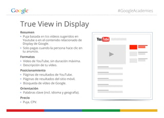 #GoogleAcademies
Resumen
•  Puja basada en los vídeos sugeridos en
Youtube o en el contenido relacionado de
Display de Google.
•  Solo pagas cuando la persona hace clic en
tu anuncio.
Formatos
•  Video de YouTube, sin duración máxima.
•  Descripción de tu vídeo.
Posicionamiento
•  Páginas de resultados de YouTube.
•  Páginas de resultados del sitio móvil.
•  Búsqueda de vídeo de Google.
Orientación
•  Palabras clave (incl. idioma y geografía).
Precio
•  Puja, CPV.
True View in Display
 