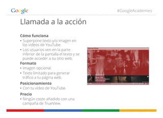 #GoogleAcademies
Cómo funciona
•  Superpone texto y/o imagen en
los videos de YouTube.
•  Los usuarios ven en la parte
inferior de la pantalla el texto y se
puede acceder a su sitio web.
Formato
•  Imagen opcional.
•  Texto limitado para generar
tráﬁco a tu página web.
Posicionamiento
•  Con tu vídeo de YouTube.
Precio
•  Ningún coste añadido con una
campaña de TrueView.
Llamada a la acción
 