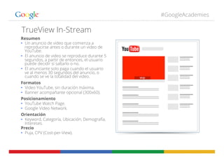 #GoogleAcademies
TrueView In-Stream
Resumen
•  Un anuncio de video que comienza a
reproducirse antes o durante un video de
YouTube.
•  El anuncio de video se reproduce durante 5
segundos, a partir de entonces, el usuario
puede decidir si saltarlo o no.
•  El anunciante solo paga cuando el usuario
ve al menos 30 segundos del anuncio, o
cuando se ve la totalidad del video.
Formatos
•  Video YouTube, sin duración máxima.
•  Banner acompañante opcional (300x60).
Posicionamiento
•  YouTube Watch Page.
•  Google Video Network.
Orientación
•  Keyword, Categoría, Ubicación, Demografía,
Intereses.
Precio
•  Puja, CPV (Cost-per-View).
 