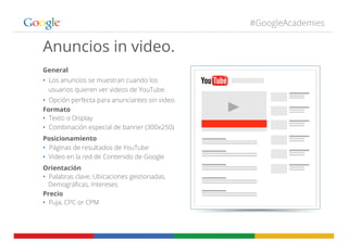 #GoogleAcademies
General
•  Los anuncios se muestran cuando los
usuarios quieren ver videos de YouTube.
•  Opción perfecta para anunciantes sin video.
Formato
•  Texto o Display
•  Combinación especial de banner (300x250)
Posicionamiento
•  Páginas de resultados de YouTube
•  Video en la red de Contenido de Google
Orientación
•  Palabras clave, Ubicaciones gestionadas,
Demográﬁcas, Intereses
Precio
•  Puja, CPC or CPM
Anuncios in video.
 