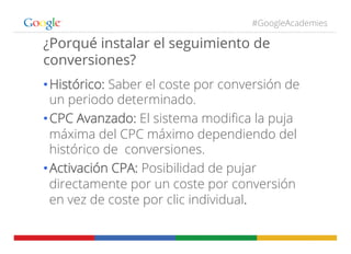 #GoogleAcademies
¿Porqué instalar el seguimiento de
conversiones?
• Histórico: Saber el coste por conversión de
un periodo determinado.
• CPC Avanzado: El sistema modiﬁca la puja
máxima del CPC máximo dependiendo del
histórico de conversiones.
• Activación CPA: Posibilidad de pujar
directamente por un coste por conversión
en vez de coste por clic individual.
 