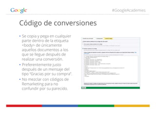 #GoogleAcademies
Código de conversiones
•  Se copia y pega en cualquier
parte dentro de la etiqueta
<body> de únicamente
aquellos documentos a los
que se llegue después de
realizar una conversión.
•  Preferentemente justo
después de un mensaje del
tipo “Gracias por su compra”.
•  No mezclar con códigos de
Remarketing para no
confundir por su parecido.
 
