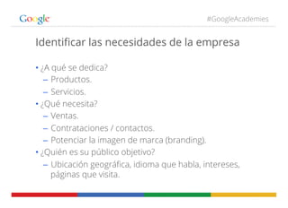 #GoogleAcademies
Identiﬁcar las necesidades de la empresa
• ¿A qué se dedica?
–  Productos.
–  Servicios.
• ¿Qué necesita?
–  Ventas.
–  Contrataciones / contactos.
–  Potenciar la imagen de marca (branding).
• ¿Quién es su público objetivo?
–  Ubicación geográﬁca, idioma que habla, intereses,
páginas que visita.
 