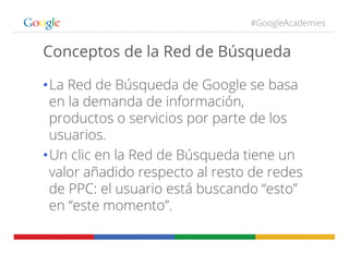 #GoogleAcademies
Conceptos de la Red de Búsqueda
• La Red de Búsqueda de Google se basa
en la demanda de información,
productos o servicios por parte de los
usuarios.
• Un clic en la Red de Búsqueda tiene un
valor añadido respecto al resto de redes
de PPC: el usuario está buscando “esto”
en “este momento”.
 