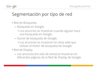 #GoogleAcademies
Segmentación por tipo de red
• Red de Búsqueda.
–  Búsqueda en Google.
• Los anuncios se muestran cuando alguien hace
una búsqueda en Google.
–  Socios de búsqueda de Google.
• Los anuncios se muestran en sitios web que
utilizan el motor de búsqueda de Google.
• Red de Display.
–  Los anuncios (no solo de texto) se muestran en
diferentes páginas de la Red de Display de Google.
 