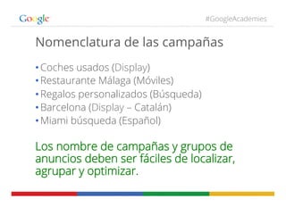 #GoogleAcademies
Nomenclatura de las campañas
• Coches usados (Display)
• Restaurante Málaga (Móviles)
• Regalos personalizados (Búsqueda)
• Barcelona (Display – Catalán)
• Miami búsqueda (Español)
Los nombre de campañas y grupos de
anuncios deben ser fáciles de localizar,
agrupar y optimizar.
 