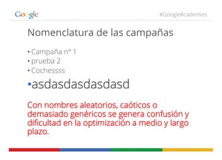 #GoogleAcademies
Nomenclatura de las campañas
• Campaña nº 1
• prueba 2
• Cochessss
• asdasdasdasdasd
Con nombres aleatorios, caóticos o
demasiado genéricos se genera confusión y
diﬁcultad en la optimización a medio y largo
plazo.
 