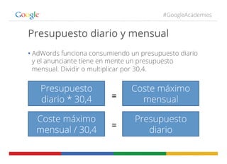 #GoogleAcademies
Presupuesto diario y mensual
• AdWords funciona consumiendo un presupuesto diario
y el anunciante tiene en mente un presupuesto
mensual. Dividir o multiplicar por 30,4.
Presupuesto
diario * 30,4 =	
  
Coste máximo
mensual
Coste máximo
mensual / 30,4
=	
  
Presupuesto
diario
 