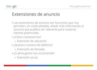 #GoogleAcademies
Extensiones de anuncio
• Las extensiones de anuncio son funciones que nos
permiten, sin coste añadido, añadir más información al
anuncio que pudiera ser relevante para nuestros
clientes potenciales.
• ¿Cómo contactarnos?
–  Extensión de ubicación.
• ¿Nuestro número de teléfono?
–  Extensión de llamada.
• ¿Cuánta gente nos recomienda?
–  Extensión social.
 