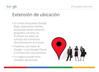 #GoogleAcademies
Extensión de ubicación
•  En ciertas búsquedas (Google
Maps, dispositivos móviles,
búsquedas desde ubicación
geográﬁca cercana), se
muestran los datos de
contacto de la empresa
directamente en el anuncio.
•  Podemos usar datos de
Google+ Local (Google Places)
o introducirlos manualmente.
•  Un negocio puede tener
múltiples ubicaciones.
 