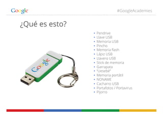 #GoogleAcademies
¿Qué es esto?
•  Pendrive
•  Llave USB
•  Memoria USB
•  Pincho
•  Memoria ﬂash
•  Lápiz USB
•  Llavero USB
•  Stick de memoria
•  Garrapata
•  “Uesebé”
•  Memoria portátil
•  NONAME
•  Cacharro USB
•  Portafotos / Portavirus
•  Pijorro
 