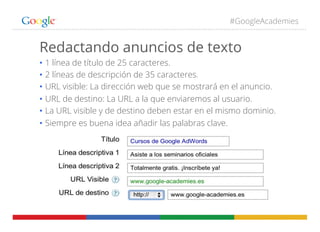 #GoogleAcademies
Redactando anuncios de texto
•  1 línea de título de 25 caracteres.
•  2 líneas de descripción de 35 caracteres.
•  URL visible: La dirección web que se mostrará en el anuncio.
•  URL de destino: La URL a la que enviaremos al usuario.
•  La URL visible y de destino deben estar en el mismo dominio.
•  Siempre es buena idea añadir las palabras clave.
 