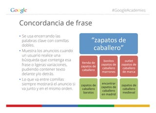 #GoogleAcademies
Concordancia de frase
•  Se usa encerrando las
palabras clave con comillas
dobles.
•  Muestra los anuncios cuando
un usuario realice una
búsqueda que contenga esa
frase o ligeras variaciones,
pudiendo contener texto
delante y/o detrás.
•  Lo que va entre comillas
siempre mostrará el anuncio si
va junto y en el mismo orden.
“zapatos	
  de	
  
caballero”	
  
+enda	
  de	
  
zapatos	
  de	
  
caballero	
  
zapatos	
  de	
  
caballero	
  
baratos	
  
bonitos	
  
zapatos	
  de	
  
caballero	
  
marrones	
  
encontrar	
  
zapatos	
  de	
  
caballero	
  
en	
  madrid	
  
outlet	
  
zapatos	
  de	
  
caballero	
  
de	
  marca	
  
zapatos	
  de	
  
caballero	
  
medieval	
  
 