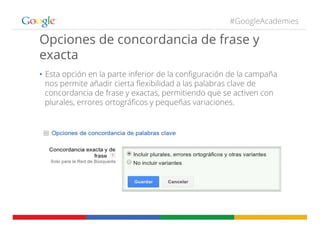 #GoogleAcademies
Opciones de concordancia de frase y
exacta
•  Esta opción en la parte inferior de la conﬁguración de la campaña
nos permite añadir cierta ﬂexibilidad a las palabras clave de
concordancia de frase y exactas, permitiendo que se activen con
plurales, errores ortográﬁcos y pequeñas variaciones.
 