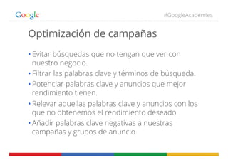 #GoogleAcademies
Optimización de campañas
• Evitar búsquedas que no tengan que ver con
nuestro negocio.
• Filtrar las palabras clave y términos de búsqueda.
• Potenciar palabras clave y anuncios que mejor
rendimiento tienen.
• Relevar aquellas palabras clave y anuncios con los
que no obtenemos el rendimiento deseado.
• Añadir palabras clave negativas a nuestras
campañas y grupos de anuncio.
 