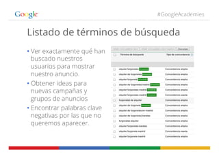 #GoogleAcademies
Listado de términos de búsqueda
• Ver exactamente qué han
buscado nuestros
usuarios para mostrar
nuestro anuncio.
• Obtener ideas para
nuevas campañas y
grupos de anuncios
• Encontrar palabras clave
negativas por las que no
queremos aparecer.
 