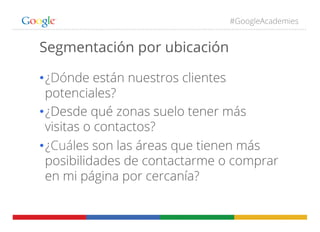 #GoogleAcademies
Segmentación por ubicación
• ¿Dónde están nuestros clientes
potenciales?
• ¿Desde qué zonas suelo tener m...