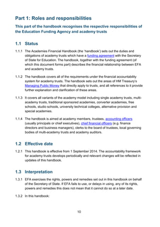 10
Part 1: Roles and responsibilities
This part of the handbook recognises the respective responsibilities of
the Education Funding Agency and academy trusts
1.1 Status
1.1.1 The Academies Financial Handbook (the ‘handbook’) sets out the duties and
obligations of academy trusts which have a funding agreement with the Secretary
of State for Education. The handbook, together with the funding agreement (of
which this document forms part) describes the financial relationship between EFA
and academy trusts.
1.1.2 The handbook covers all of the requirements under the financial accountability
system for academy trusts. The handbook sets out the areas of HM Treasury’s
Managing Public Money that directly apply to trusts, and all references to it provide
further explanation and clarification of these areas.
1.1.3 It covers all variants of the academy model including single academy trusts, multi-
academy trusts, traditional sponsored academies, converter academies, free
schools, studio schools, university technical colleges, alternative provision and
special academies.
1.1.4 The handbook is aimed at academy members, trustees, accounting officers
(usually principals or chief executives), chief financial officers (e.g. finance
directors and business managers), clerks to the board of trustees, local governing
bodies of multi-academy trusts and academy auditors.
1.2 Effective date
1.2.1 This handbook is effective from 1 September 2014. The accountability framework
for academy trusts develops periodically and relevant changes will be reflected in
updates of this handbook.
1.3 Interpretation
1.3.1 EFA exercises the rights, powers and remedies set out in this handbook on behalf
of the Secretary of State. If EFA fails to use, or delays in using, any of its rights,
powers and remedies this does not mean that it cannot do so at a later date.
1.3.2 In this handbook:
 