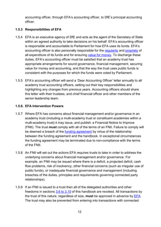 12
accounting officer, through EFA’s accounting officer, to DfE’s principal accounting
officer.
1.5.3 Responsibilities of EFA
1.5.4 EFA is an executive agency of DfE and acts as the agent of the Secretary of State
within an agreed authority to take decisions on his behalf. EFA’s accounting officer
is responsible and accountable to Parliament for how EFA uses its funds. EFA’s
accounting officer is also personally responsible for the regularity and propriety of
all expenditure of its funds and for ensuring value for money. To discharge these
duties, EFA’s accounting officer must be satisfied that an academy trust has
appropriate arrangements for sound governance, financial management, securing
value for money and accounting, and that the way the trust uses public funds is
consistent with the purposes for which the funds were voted by Parliament.
1.5.5 EFA’s accounting officer will send a ‘Dear Accounting Officer’ letter annually to all
academy trust accounting officers, setting out their key responsibilities and
highlighting any changes from previous years. Accounting officers should share
this letter with their trustees, and chief financial officer and other members of the
senior leadership team.
1.5.6. EFA Intervention Powers
1.5.7 Where EFA has concerns about financial management and/or governance in an
academy trust (including a multi-academy trust or constituent academies within a
multi-academy trust) it may issue, and publish, a Financial Notice to Improve
(FNtI). The trust must comply with all of the terms of an FNtI. Failure to comply will
be deemed a breach of the funding agreement by virtue of the relationship
between the funding agreement and the handbook. In exceptional circumstances
the funding agreement may be terminated due to non-compliance with the terms
of the FNtI.
1.5.8 An FNtI will set out the actions EFA requires trusts to take in order to address the
underlying concerns about financial management and/or governance. For
example, an FNtI may be issued where there is a deficit, a projected deficit, cash
flow problems, risk of insolvency, other financial concerns (such as irregular use of
public funds), or inadequate financial governance and management (including
breaches of the duties, principles and requirements governing connected party
relationships).
1.5.9 If an FNtI is issued to a trust then all of the delegated authorities and other
freedoms in sections 3.6 to 3.10 of this handbook are revoked. All transactions by
the trust of this nature, regardless of size, must be approved in advance by EFA.
The trust may also be prevented from entering into transactions with connected
 