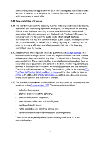 13
parties without the prior approval of the EFA. These delegated authorities shall be
returned to the trust once the terms set out in the FNtI have been complied with,
and improvement is sustainable.
1.5.10 Responsibilities of trustees
1.5.11 The board of trustees of the academy trust has wide responsibilities under statute,
regulations and the funding agreement. Principally, it is responsible for ensuring
that the trust’s funds are used only in accordance with the law, its articles of
association, its funding agreement and this handbook. The board of trustees has
wide discretion over its use of the trust's funds, which it must discharge
reasonably and in a way that commands broad public support. It is responsible for
the proper stewardship of those funds, including regularity and propriety, and for
ensuring economy, efficiency and effectiveness in their use – the three key
elements of value for money.
1.5.12 Academy trusts are companies limited by guarantee and exempt charities. The
board of trustees is subject to the duties and responsibilities of charitable trustees
and company directors as well as any other conditions that the Secretary of State
agrees with them. These responsibilities are mutually reinforcing and are there to
ensure the proper governance and conduct of the trust. The key requirements are
reflected in the articles of association, the funding agreement, and this handbook.
The trust should be aware of the Charity Commission’s guidance for trustees CC3:
The Essential Trustee: What you Need to Know and the other guidance listed in
Annex D. In addition the Charity Commission website is a good general resource
on the proper conduct and operation of charities.
1.5.13 The board of trustees must understand their statutory duties as company directors
as set out in the Companies Act 2006. These comprise the duties to:
 act within their powers;
 promote the success of the company;
 exercise independent judgement;
 exercise reasonable care, skill and diligence;
 avoid conflicts of interest;
 not to accept benefits from third parties; and
 declare interest in proposed transactions or arrangements.
These duties are especially relevant when entering into transactions with
connected parties.
 