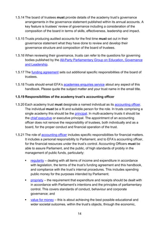 14
1.5.14 The board of trustees must provide details of the academy trust’s governance
arrangements in the governance statement published within its annual accounts. A
key feature is trustees’ review of governance including a consideration of the
composition of the board in terms of skills, effectiveness, leadership and impact.
1.5.15 Trusts producing audited accounts for the first time must set out in their
governance statement what they have done to review and develop their
governance structure and composition of the board of trustees.
1.5.16 When reviewing their governance, trusts can refer to the questions for governing
bodies published by the All-Party Parliamentary Group on Education, Governance
and Leadership.
1.5.17 The funding agreement sets out additional specific responsibilities of the board of
trustees.
1.5.18 Trusts should email EFA’s academies enquiries service about any aspect of this
handbook. Please quote the subject matter and your trust name in the email title.
1.5.19 Responsibilities of the academy trust’s accounting officer
1.5.20 Each academy trust must designate a named individual as its accounting officer.
The individual must be a fit and suitable person for the role. In trusts comprising a
single academy this should be the principal. In multi-academy trusts it should be
the chief executive or executive principal. The appointment of an accounting
officer does not remove the responsibility of trustees, both individually and as a
board, for the proper conduct and financial operation of the trust.
1.5.21 The role of accounting officer includes specific responsibilities for financial matters.
It includes a personal responsibility to Parliament, and to EFA’s accounting officer,
for the financial resources under the trust’s control. Accounting Officers must be
able to assure Parliament, and the public, of high standards of probity in the
management of public funds, particularly:
 regularity – dealing with all items of income and expenditure in accordance
with legislation, the terms of the trust’s funding agreement and this handbook,
and compliance with the trust’s internal procedures. This includes spending
public money for the purposes intended by Parliament;
 propriety – the requirement that expenditure and receipts should be dealt with
in accordance with Parliament’s intentions and the principles of parliamentary
control. This covers standards of conduct, behaviour and corporate
governance; and
 value for money – this is about achieving the best possible educational and
wider societal outcomes, within the trust’s objects, through the economic,
 