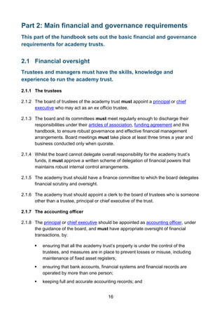 16
Part 2: Main financial and governance requirements
This part of the handbook sets out the basic financial and governance
requirements for academy trusts.
2.1 Financial oversight
Trustees and managers must have the skills, knowledge and
experience to run the academy trust.
2.1.1 The trustees
2.1.2 The board of trustees of the academy trust must appoint a principal or chief
executive who may act as an ex officio trustee.
2.1.3 The board and its committees must meet regularly enough to discharge their
responsibilities under their articles of association, funding agreement and this
handbook, to ensure robust governance and effective financial management
arrangements. Board meetings must take place at least three times a year and
business conducted only when quorate.
2.1.4 Whilst the board cannot delegate overall responsibility for the academy trust’s
funds, it must approve a written scheme of delegation of financial powers that
maintains robust internal control arrangements.
2.1.5 The academy trust should have a finance committee to which the board delegates
financial scrutiny and oversight.
2.1.6 The academy trust should appoint a clerk to the board of trustees who is someone
other than a trustee, principal or chief executive of the trust.
2.1.7 The accounting officer
2.1.8 The principal or chief executive should be appointed as accounting officer, under
the guidance of the board, and must have appropriate oversight of financial
transactions, by:
 ensuring that all the academy trust’s property is under the control of the
trustees, and measures are in place to prevent losses or misuse, including
maintenance of fixed asset registers;
 ensuring that bank accounts, financial systems and financial records are
operated by more than one person;
 keeping full and accurate accounting records; and
 