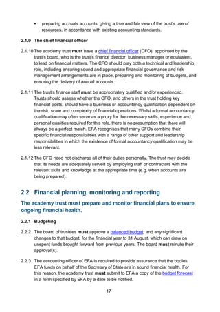 17
 preparing accruals accounts, giving a true and fair view of the trust’s use of
resources, in accordance with existing accounting standards.
2.1.9 The chief financial officer
2.1.10 The academy trust must have a chief financial officer (CFO), appointed by the
trust’s board, who is the trust’s finance director, business manager or equivalent,
to lead on financial matters. The CFO should play both a technical and leadership
role, including ensuring sound and appropriate financial governance and risk
management arrangements are in place, preparing and monitoring of budgets, and
ensuring the delivery of annual accounts.
2.1.11 The trust’s finance staff must be appropriately qualified and/or experienced.
Trusts should assess whether the CFO, and others in the trust holding key
financial posts, should have a business or accountancy qualification dependent on
the risk, scale and complexity of financial operations. Whilst a formal accountancy
qualification may often serve as a proxy for the necessary skills, experience and
personal qualities required for this role, there is no presumption that there will
always be a perfect match. EFA recognises that many CFOs combine their
specific financial responsibilities with a range of other support and leadership
responsibilities in which the existence of formal accountancy qualification may be
less relevant.
2.1.12 The CFO need not discharge all of their duties personally. The trust may decide
that its needs are adequately served by employing staff or contractors with the
relevant skills and knowledge at the appropriate time (e.g. when accounts are
being prepared).
2.2 Financial planning, monitoring and reporting
The academy trust must prepare and monitor financial plans to ensure
ongoing financial health.
2.2.1 Budgeting
2.2.2 The board of trustees must approve a balanced budget, and any significant
changes to that budget, for the financial year to 31 August, which can draw on
unspent funds brought forward from previous years. The board must minute their
approval(s).
2.2.3 The accounting officer of EFA is required to provide assurance that the bodies
EFA funds on behalf of the Secretary of State are in sound financial health. For
this reason, the academy trust must submit to EFA a copy of the budget forecast
in a form specified by EFA by a date to be notified.
 