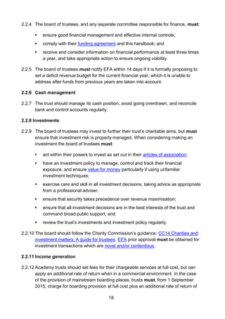 18
2.2.4 The board of trustees, and any separate committee responsible for finance, must:
 ensure good financial management and effective internal controls;
 comply with their funding agreement and this handbook; and
 receive and consider information on financial performance at least three times
a year, and take appropriate action to ensure ongoing viability.
2.2.5 The board of trustees must notify EFA within 14 days if it is formally proposing to
set a deficit revenue budget for the current financial year, which it is unable to
address after funds from previous years are taken into account.
2.2.6 Cash management
2.2.7 The trust should manage its cash position, avoid going overdrawn, and reconcile
bank and control accounts regularly.
2.2.8 Investments
2.2.9 The board of trustees may invest to further their trust’s charitable aims, but must
ensure that investment risk is properly managed. When considering making an
investment the board of trustees must:
 act within their powers to invest as set out in their articles of association;
 have an investment policy to manage, control and track their financial
exposure, and ensure value for money particularly if using unfamiliar
investment techniques;
 exercise care and skill in all investment decisions, taking advice as appropriate
from a professional adviser;
 ensure that security takes precedence over revenue maximisation;
 ensure that all investment decisions are in the best interests of the trust and
command broad public support; and
 review the trust’s investments and investment policy regularly.
2.2.10 The board should follow the Charity Commission’s guidance: CC14 Charities and
investment matters: A guide for trustees. EFA prior approval must be obtained for
investment transactions which are novel and/or contentious.
2.2.11 Income generation
2.2.12 Academy trusts should set fees for their chargeable services at full cost, but can
apply an additional rate of return when in a commercial environment. In the case
of the provision of mainstream boarding places, trusts must, from 1 September
2015, charge for boarding provision at full cost plus an additional rate of return of
 