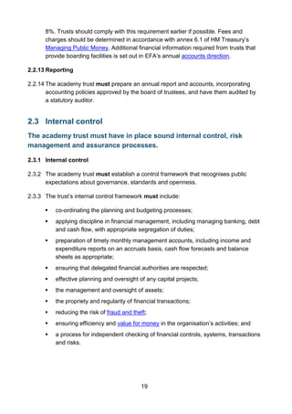 19
8%. Trusts should comply with this requirement earlier if possible. Fees and
charges should be determined in accordance with annex 6.1 of HM Treasury’s
Managing Public Money. Additional financial information required from trusts that
provide boarding facilities is set out in EFA’s annual accounts direction.
2.2.13 Reporting
2.2.14 The academy trust must prepare an annual report and accounts, incorporating
accounting policies approved by the board of trustees, and have them audited by
a statutory auditor.
2.3 Internal control
The academy trust must have in place sound internal control, risk
management and assurance processes.
2.3.1 Internal control
2.3.2 The academy trust must establish a control framework that recognises public
expectations about governance, standards and openness.
2.3.3 The trust’s internal control framework must include:
 co-ordinating the planning and budgeting processes;
 applying discipline in financial management, including managing banking, debt
and cash flow, with appropriate segregation of duties;
 preparation of timely monthly management accounts, including income and
expenditure reports on an accruals basis, cash flow forecasts and balance
sheets as appropriate;
 ensuring that delegated financial authorities are respected;
 effective planning and oversight of any capital projects;
 the management and oversight of assets;
 the propriety and regularity of financial transactions;
 reducing the risk of fraud and theft;
 ensuring efficiency and value for money in the organisation’s activities; and
 a process for independent checking of financial controls, systems, transactions
and risks.
 