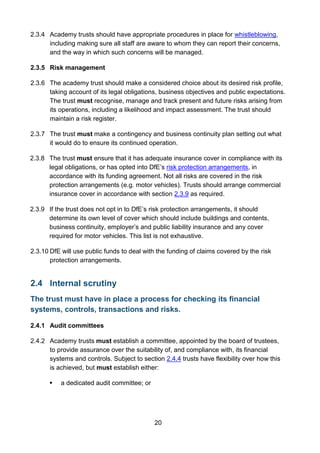 20
2.3.4 Academy trusts should have appropriate procedures in place for whistleblowing,
including making sure all staff are aware to whom they can report their concerns,
and the way in which such concerns will be managed.
2.3.5 Risk management
2.3.6 The academy trust should make a considered choice about its desired risk profile,
taking account of its legal obligations, business objectives and public expectations.
The trust must recognise, manage and track present and future risks arising from
its operations, including a likelihood and impact assessment. The trust should
maintain a risk register.
2.3.7 The trust must make a contingency and business continuity plan setting out what
it would do to ensure its continued operation.
2.3.8 The trust must ensure that it has adequate insurance cover in compliance with its
legal obligations, or has opted into DfE’s risk protection arrangements, in
accordance with its funding agreement. Not all risks are covered in the risk
protection arrangements (e.g. motor vehicles). Trusts should arrange commercial
insurance cover in accordance with section 2.3.9 as required.
2.3.9 If the trust does not opt in to DfE’s risk protection arrangements, it should
determine its own level of cover which should include buildings and contents,
business continuity, employer’s and public liability insurance and any cover
required for motor vehicles. This list is not exhaustive.
2.3.10 DfE will use public funds to deal with the funding of claims covered by the risk
protection arrangements.
2.4 Internal scrutiny
The trust must have in place a process for checking its financial
systems, controls, transactions and risks.
2.4.1 Audit committees
2.4.2 Academy trusts must establish a committee, appointed by the board of trustees,
to provide assurance over the suitability of, and compliance with, its financial
systems and controls. Subject to section 2.4.4 trusts have flexibility over how this
is achieved, but must establish either:
 a dedicated audit committee; or
 
