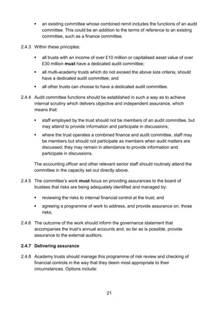 21
 an existing committee whose combined remit includes the functions of an audit
committee. This could be an addition to the terms of reference to an existing
committee, such as a finance committee.
2.4.3 Within these principles:
 all trusts with an income of over £10 million or capitalised asset value of over
£30 million must have a dedicated audit committee;
 all multi-academy trusts which do not exceed the above size criteria, should
have a dedicated audit committee; and
 all other trusts can choose to have a dedicated audit committee.
2.4.4 Audit committee functions should be established in such a way as to achieve
internal scrutiny which delivers objective and independent assurance, which
means that:
 staff employed by the trust should not be members of an audit committee, but
may attend to provide information and participate in discussions;
 where the trust operates a combined finance and audit committee, staff may
be members but should not participate as members when audit matters are
discussed; they may remain in attendance to provide information and
participate in discussions.
The accounting officer and other relevant senior staff should routinely attend the
committee in the capacity set out directly above.
2.4.5 The committee’s work must focus on providing assurances to the board of
trustees that risks are being adequately identified and managed by:
 reviewing the risks to internal financial control at the trust; and
 agreeing a programme of work to address, and provide assurance on, those
risks.
2.4.6 The outcome of the work should inform the governance statement that
accompanies the trust’s annual accounts and, so far as is possible, provide
assurance to the external auditors.
2.4.7 Delivering assurance
2.4.8 Academy trusts should manage this programme of risk review and checking of
financial controls in the way that they deem most appropriate to their
circumstances. Options include:
 