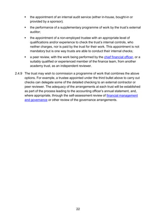22
 the appointment of an internal audit service (either in-house, bought-in or
provided by a sponsor);
 the performance of a supplementary programme of work by the trust’s external
auditor;
 the appointment of a non-employed trustee with an appropriate level of
qualifications and/or experience to check the trust’s internal controls, who
neither charges, nor is paid by the trust for their work. This appointment is not
mandatory but is one way trusts are able to conduct their internal checks;
 a peer review, with the work being performed by the chief financial officer, or a
suitably qualified or experienced member of the finance team, from another
academy trust, as an independent reviewer.
2.4.9 The trust may wish to commission a programme of work that combines the above
options. For example, a trustee appointed under the third bullet above to carry out
checks can delegate some of the detailed checking to an external contractor or
peer reviewer. The adequacy of the arrangements at each trust will be established
as part of the process leading to the accounting officer’s annual statement, and,
where appropriate, through the self-assessment review of financial management
and governance or other review of the governance arrangements.
 
