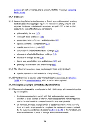 24
guidance on staff severance, and to annex 4.13 of HM Treasury’s Managing
Public Money.
3.1.7 Disclosure
3.1.8 Irrespective of whether the Secretary of State’s approval is required, academy
trusts must disclose aggregate figures for transactions of any amount, and
separate disclosure for individual transactions above £5,000, in their audited
accounts for each of the following transactions:
 gifts made by the trust (3.5);
 writing off debts and losses (3.6);
 guarantees, letters of comfort and indemnities (3.6);
 special payments – compensation (3.7);
 special payments – ex gratia (3.7);
 acquisition of a freehold of land and buildings (3.8);
 disposal of a freehold of land and buildings (3.8);
 disposal of heritage assets (3.8);
 taking up a leasehold on land and buildings (3.9); and
 granting a leasehold on land and buildings (3.9).
3.1.9 The following transactions must be disclosed in total, and individually:
 special payments – staff severance, of any value (3.7).
3.1.10 Other than what is required under financial reporting standards, the Charities
SORP and the accounts direction, disclosure can be anonymised.
3.1.11 Principles applying to connected party relationships
3.1.12 Academy trusts must be even-handed in their relationships with connected parties
by ensuring that:
 trustees understand and comply with their statutory duties as company
directors to avoid conflicts of interest, not to accept benefits from third parties,
and to declare interest in proposed transactions or arrangements;
 all members, trustees, local governors of academies within a multi-academy
trust, and senior employees have completed the register of interests retained
by the trust, in accordance with sections 3.1.16 to 3.1.19 of this handbook, and
there are measures in place to manage any conflicts of interest;
 