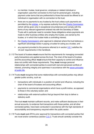 25
 no member, trustee, local governor, employee or related individual or
organisation uses their connection to the trust for personal gain, including
payment under terms that are preferential to those that would be offered to an
individual or organisation with no connection to the trust;
 there are no payments to any trustee by the trust unless such payments are
permitted by the articles, or by express authority from the Charity Commission
(which will be given only in exceptional circumstances) and comply with the
terms of any relevant agreement entered into with the Secretary of State.
Trusts will in particular need to consider these obligations where payments are
made to other business entities who employ the trustee, are owned by the
trustee, or in which the trustee holds a controlling interest;
 the Charity Commission’s prior approval is obtained where the trust believes a
significant advantage exists in paying a trustee for acting as a trustee; and
 any payment provided to the persons referred to in section 3.2.1 satisfies the
‘at cost’ requirements in this handbook.
3.1.13 The board of trustees must ensure that the requirements for managing connected
party transactions are applied across the trust. The chair of the board of trustees
and the accounting officer must ensure that their capacity to control and influence
does not conflict with these requirements. They must manage personal
relationships with connected parties to avoid both real and perceived conflicts of
interest, promoting integrity and openness in accordance with the seven principles
of public life.
3.1.14 Trusts must recognise that some relationships with connected parties may attract
greater public scrutiny, such as:
 transactions with individuals in a position of control and influence, including the
chair of the board of trustees and accounting officer;
 payments to commercial organisations which have a profit motive, as opposed
to those in the voluntary sector; and
 relationships with external auditors that go beyond their duty to deliver a
statutory audit.
The trust must maintain sufficient records, and make sufficient disclosures in their
annual accounts, to evidence that transactions with these parties, and all other
connected parties, have been conducted in accordance with the high standards of
accountability and transparency required within the public sector.
3.1.15 Trusts must seek EFA’s prior approval for transactions with connected parties that
are novel and/or contentious (section 3.3.1). Trusts should carefully consider the
 