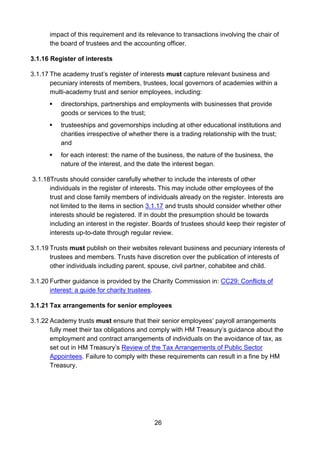 26
impact of this requirement and its relevance to transactions involving the chair of
the board of trustees and the accounting officer.
3.1.16 Register of interests
3.1.17 The academy trust’s register of interests must capture relevant business and
pecuniary interests of members, trustees, local governors of academies within a
multi-academy trust and senior employees, including:
 directorships, partnerships and employments with businesses that provide
goods or services to the trust;
 trusteeships and governorships including at other educational institutions and
charities irrespective of whether there is a trading relationship with the trust;
and
 for each interest: the name of the business, the nature of the business, the
nature of the interest, and the date the interest began.
3.1.18Trusts should consider carefully whether to include the interests of other
individuals in the register of interests. This may include other employees of the
trust and close family members of individuals already on the register. Interests are
not limited to the items in section 3.1.17 and trusts should consider whether other
interests should be registered. If in doubt the presumption should be towards
including an interest in the register. Boards of trustees should keep their register of
interests up-to-date through regular review.
3.1.19 Trusts must publish on their websites relevant business and pecuniary interests of
trustees and members. Trusts have discretion over the publication of interests of
other individuals including parent, spouse, civil partner, cohabitee and child.
3.1.20 Further guidance is provided by the Charity Commission in: CC29: Conflicts of
interest: a guide for charity trustees.
3.1.21 Tax arrangements for senior employees
3.1.22 Academy trusts must ensure that their senior employees’ payroll arrangements
fully meet their tax obligations and comply with HM Treasury’s guidance about the
employment and contract arrangements of individuals on the avoidance of tax, as
set out in HM Treasury’s Review of the Tax Arrangements of Public Sector
Appointees. Failure to comply with these requirements can result in a fine by HM
Treasury.
 