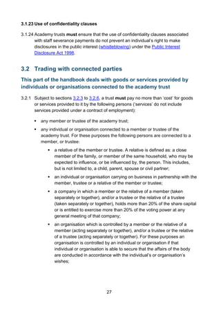 27
3.1.23 Use of confidentiality clauses
3.1.24 Academy trusts must ensure that the use of confidentiality clauses associated
with staff severance payments do not prevent an individual’s right to make
disclosures in the public interest (whistleblowing) under the Public Interest
Disclosure Act 1998.
3.2 Trading with connected parties
This part of the handbook deals with goods or services provided by
individuals or organisations connected to the academy trust
3.2.1 Subject to sections 3.2.3 to 3.2.6, a trust must pay no more than ‘cost’ for goods
or services provided to it by the following persons (‘services’ do not include
services provided under a contract of employment):
 any member or trustee of the academy trust;
 any individual or organisation connected to a member or trustee of the
academy trust. For these purposes the following persons are connected to a
member, or trustee:
 a relative of the member or trustee. A relative is defined as: a close
member of the family, or member of the same household, who may be
expected to influence, or be influenced by, the person. This includes,
but is not limited to, a child, parent, spouse or civil partner;
 an individual or organisation carrying on business in partnership with the
member, trustee or a relative of the member or trustee;
 a company in which a member or the relative of a member (taken
separately or together), and/or a trustee or the relative of a trustee
(taken separately or together), holds more than 20% of the share capital
or is entitled to exercise more than 20% of the voting power at any
general meeting of that company;
 an organisation which is controlled by a member or the relative of a
member (acting separately or together), and/or a trustee or the relative
of a trustee (acting separately or together). For these purposes an
organisation is controlled by an individual or organisation if that
individual or organisation is able to secure that the affairs of the body
are conducted in accordance with the individual’s or organisation’s
wishes;
 